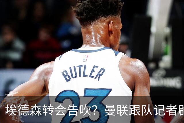 埃德森转会告吹？曼联跟队记者辟谣，红魔询价切尔西中场妖星
